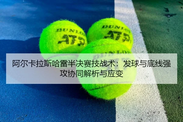 阿尔卡拉斯哈雷半决赛技战术：发球与底线强攻协同解析与应变